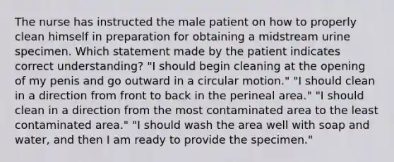 The nurse has instructed the male patient on how to properly clean himself in preparation for obtaining a midstream urine specimen. Which statement made by the patient indicates correct understanding? "I should begin cleaning at the opening of my penis and go outward in a circular motion." "I should clean in a direction from front to back in the perineal area." "I should clean in a direction from the most contaminated area to the least contaminated area." "I should wash the area well with soap and water, and then I am ready to provide the specimen."