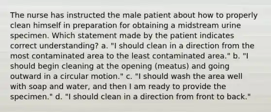 The nurse has instructed the male patient about how to properly clean himself in preparation for obtaining a midstream urine specimen. Which statement made by the patient indicates correct understanding? a. "I should clean in a direction from the most contaminated area to the least contaminated area." b. "I should begin cleaning at the opening (meatus) and going outward in a circular motion." c. "I should wash the area well with soap and water, and then I am ready to provide the specimen." d. "I should clean in a direction from front to back."