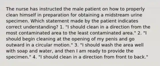 The nurse has instructed the male patient on how to properly clean himself in preparation for obtaining a midstream urine specimen. Which statement made by the patient indicates correct understanding? 1. "I should clean in a direction from the most contaminated area to the least contaminated area." 2. "I should begin cleaning at the opening of my penis and go outward in a circular motion." 3. "I should wash the area well with soap and water, and then I am ready to provide the specimen." 4. "I should clean in a direction from front to back."