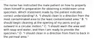 The nurse has instructed the male patient on how to properly clean himself in preparation for obtaining a midstream urine specimen. Which statement made by the patient indicates correct understanding? A. "I should clean in a direction from the most contaminated area to the least contaminated area." B. "I should begin cleaning at the opening of my penis and go outward in a circular motion." C. "I should wash the area well with soap and water, and then I am ready to provide the specimen." D. "I should clean in a direction from front to back in the perineal area."