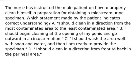 The nurse has instructed the male patient on how to properly clean himself in preparation for obtaining a midstream urine specimen. Which statement made by the patient indicates correct understanding? A. "I should clean in a direction from the most contaminated area to the least contaminated area." B. "I should begin cleaning at the opening of my penis and go outward in a circular motion." C. "I should wash the area well with soap and water, and then I am ready to provide the specimen." D. "I should clean in a direction from front to back in the perineal area."