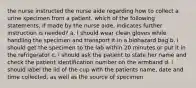 the nurse instructed the nurse aide regarding how to collect a urine specimen from a patient. which of the following statements, if made by the nurse aide, indicates further instruction is needed? a. I should wear clean gloves while handling the specimen and transport it in a biohazard bag b. i should get the specimen to the lab within 20 minutes or put it in the refrigerator c. i should ask the patient to state her name and check the patient identification number on the armband d. i should label the lid of the cup with the patients name, date and time collected, as well as the source of specimen