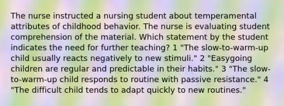 The nurse instructed a nursing student about temperamental attributes of childhood behavior. The nurse is evaluating student comprehension of the material. Which statement by the student indicates the need for further teaching? 1 "The slow-to-warm-up child usually reacts negatively to new stimuli." 2 "Easygoing children are regular and predictable in their habits." 3 "The slow-to-warm-up child responds to routine with passive resistance." 4 "The difficult child tends to adapt quickly to new routines."