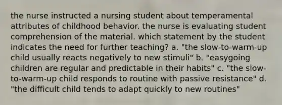 the nurse instructed a nursing student about temperamental attributes of childhood behavior. the nurse is evaluating student comprehension of the material. which statement by the student indicates the need for further teaching? a. "the slow-to-warm-up child usually reacts negatively to new stimuli" b. "easygoing children are regular and predictable in their habits" c. "the slow-to-warm-up child responds to routine with passive resistance" d. "the difficult child tends to adapt quickly to new routines"