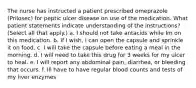 The nurse has instructed a patient prescribed omeprazole (Prilosec) for peptic ulcer disease on use of the medication. What patient statements indicate understanding of the instructions? (Select all that apply.) a. I should not take antacids while Im on this medication. b. If I wish, I can open the capsule and sprinkle it on food. c. I will take the capsule before eating a meal in the morning. d. I will need to take this drug for 3 weeks for my ulcer to heal. e. I will report any abdominal pain, diarrhea, or bleeding that occurs. f. Ill have to have regular blood counts and tests of my liver enzymes