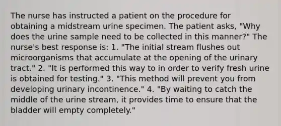 The nurse has instructed a patient on the procedure for obtaining a midstream urine specimen. The patient asks, "Why does the urine sample need to be collected in this manner?" The nurse's best response is: 1. "The initial stream flushes out microorganisms that accumulate at the opening of the urinary tract." 2. "It is performed this way to in order to verify fresh urine is obtained for testing." 3. "This method will prevent you from developing urinary incontinence." 4. "By waiting to catch the middle of the urine stream, it provides time to ensure that the bladder will empty completely."