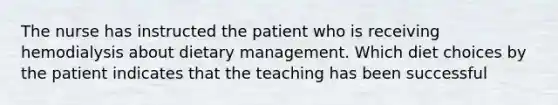 The nurse has instructed the patient who is receiving hemodialysis about dietary management. Which diet choices by the patient indicates that the teaching has been successful