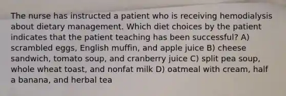 The nurse has instructed a patient who is receiving hemodialysis about dietary management. Which diet choices by the patient indicates that the patient teaching has been successful? A) scrambled eggs, English muffin, and apple juice B) cheese sandwich, tomato soup, and cranberry juice C) split pea soup, whole wheat toast, and nonfat milk D) oatmeal with cream, half a banana, and herbal tea