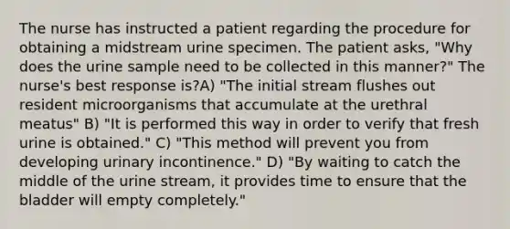 The nurse has instructed a patient regarding the procedure for obtaining a midstream urine specimen. The patient asks, "Why does the urine sample need to be collected in this manner?" The nurse's best response is?A) "The initial stream flushes out resident microorganisms that accumulate at the urethral meatus" B) "It is performed this way in order to verify that fresh urine is obtained." C) "This method will prevent you from developing urinary incontinence." D) "By waiting to catch the middle of the urine stream, it provides time to ensure that the bladder will empty completely."