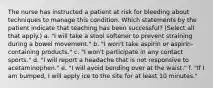 The nurse has instructed a patient at risk for bleeding about techniques to manage this condition. Which statements by the patient indicate that teaching has been successful? (Select all that apply.) a. "I will take a stool softener to prevent straining during a bowel movement." b. "I won't take aspirin or aspirin-containing products." c. "I won't participate in any contact sports." d. "I will report a headache that is not responsive to acetaminophen." e. "I will avoid bending over at the waist." f. "If I am bumped, I will apply ice to the site for at least 10 minutes."