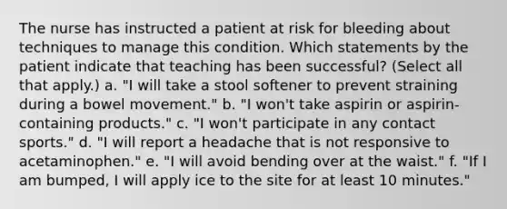 The nurse has instructed a patient at risk for bleeding about techniques to manage this condition. Which statements by the patient indicate that teaching has been successful? (Select all that apply.) a. "I will take a stool softener to prevent straining during a bowel movement." b. "I won't take aspirin or aspirin-containing products." c. "I won't participate in any contact sports." d. "I will report a headache that is not responsive to acetaminophen." e. "I will avoid bending over at the waist." f. "If I am bumped, I will apply ice to the site for at least 10 minutes."