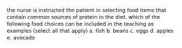 the nurse is instructed the patient in selecting food items that contain common sources of protein in the diet. which of the following food choices can be included in the teaching as examples (select all that apply) a. fish b. beans c. eggs d. apples e. avocado