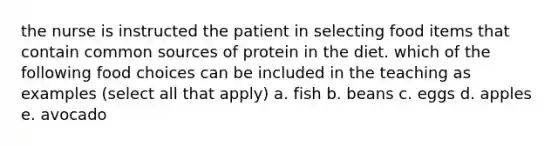 the nurse is instructed the patient in selecting food items that contain common sources of protein in the diet. which of the following food choices can be included in the teaching as examples (select all that apply) a. fish b. beans c. eggs d. apples e. avocado