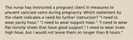 The nurse has instructed a pregnant client in measures to prevent varicose veins during pregnancy. Which statement by the client indicates a need for further instruction? "I need to wear panty hose." "I need to wear support hose." "I need to wear flat nonslip shoes that have good support." I need to wear knee-high hose, but I would not leave them on longer than 8 hours."