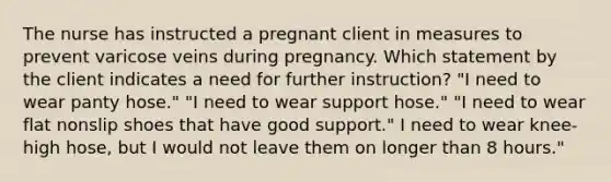 The nurse has instructed a pregnant client in measures to prevent varicose veins during pregnancy. Which statement by the client indicates a need for further instruction? "I need to wear panty hose." "I need to wear support hose." "I need to wear flat nonslip shoes that have good support." I need to wear knee-high hose, but I would not leave them on longer than 8 hours."