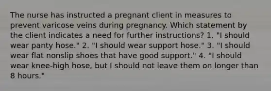 The nurse has instructed a pregnant client in measures to prevent varicose veins during pregnancy. Which statement by the client indicates a need for further instructions? 1. "I should wear panty hose." 2. "I should wear support hose." 3. "I should wear flat nonslip shoes that have good support." 4. "I should wear knee-high hose, but I should not leave them on longer than 8 hours."