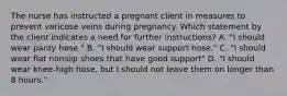 The nurse has instructed a pregnant client in measures to prevent varicose veins during pregnancy. Which statement by the client indicates a need for further instructions? A. "I should wear panty hose." B. "I should wear support hose." C. "I should wear flat nonslip shoes that have good support" D. "I should wear knee-high hose, but I should not leave them on longer than 8 hours."