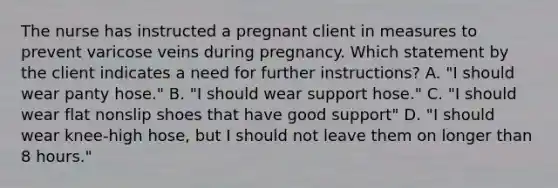 The nurse has instructed a pregnant client in measures to prevent varicose veins during pregnancy. Which statement by the client indicates a need for further instructions? A. "I should wear panty hose." B. "I should wear support hose." C. "I should wear flat nonslip shoes that have good support" D. "I should wear knee-high hose, but I should not leave them on longer than 8 hours."