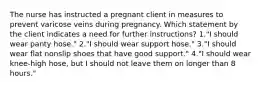 The nurse has instructed a pregnant client in measures to prevent varicose veins during pregnancy. Which statement by the client indicates a need for further instructions? 1."I should wear panty hose." 2."I should wear support hose." 3."I should wear flat nonslip shoes that have good support." 4."I should wear knee-high hose, but I should not leave them on longer than 8 hours."