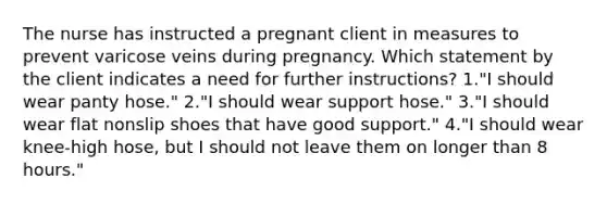 The nurse has instructed a pregnant client in measures to prevent varicose veins during pregnancy. Which statement by the client indicates a need for further instructions? 1."I should wear panty hose." 2."I should wear support hose." 3."I should wear flat nonslip shoes that have good support." 4."I should wear knee-high hose, but I should not leave them on longer than 8 hours."