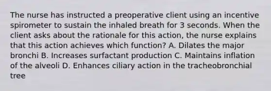 The nurse has instructed a preoperative client using an incentive spirometer to sustain the inhaled breath for 3 seconds. When the client asks about the rationale for this action, the nurse explains that this action achieves which function? A. Dilates the major bronchi B. Increases surfactant production C. Maintains inflation of the alveoli D. Enhances ciliary action in the tracheobronchial tree