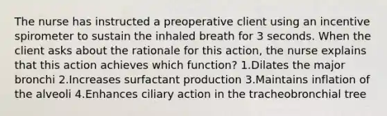 The nurse has instructed a preoperative client using an incentive spirometer to sustain the inhaled breath for 3 seconds. When the client asks about the rationale for this action, the nurse explains that this action achieves which function? 1.Dilates the major bronchi 2.Increases surfactant production 3.Maintains inflation of the alveoli 4.Enhances ciliary action in the tracheobronchial tree