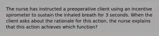 The nurse has instructed a preoperative client using an incentive spirometer to sustain the inhaled breath for 3 seconds. When the client asks about the rationale for this action, the nurse explains that this action achieves which function?