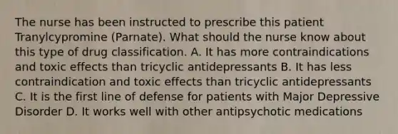 The nurse has been instructed to prescribe this patient Tranylcypromine (Parnate). What should the nurse know about this type of drug classification. A. It has more contraindications and toxic effects than tricyclic antidepressants B. It has less contraindication and toxic effects than tricyclic antidepressants C. It is the first line of defense for patients with Major Depressive Disorder D. It works well with other antipsychotic medications