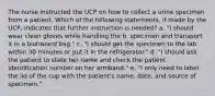 The nurse instructed the UCP on how to collect a urine specimen from a patient. Which of the following statements, if made by the UCP, indicates that further instruction is needed? a. "I should wear clean gloves while handling the b. specimen and transport it in a biohazard bag." c. "I should get the specimen to the lab within 30 minutes or put it in the refrigerator." d. "I should ask the patient to state her name and check the patient identification number on her armband." e. "I only need to label the lid of the cup with the patient's name, date, and source of specimen."