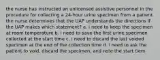 the nurse has instructed an unlicensed assistive personnel in the procedure for collecting a 24-hour urine specimen from a patient. the nurse determines that the UAP understands the directions if the UAP makes which statement? a. i need to keep the specimen at room temperature b. i need to save the first urine specimen collected at the start time c. i need to discard the last voided specimen at the end of the collection time d. i need to ask the patient to void, discard the specimen, and note the start tiem