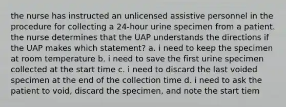 the nurse has instructed an unlicensed assistive personnel in the procedure for collecting a 24-hour urine specimen from a patient. the nurse determines that the UAP understands the directions if the UAP makes which statement? a. i need to keep the specimen at room temperature b. i need to save the first urine specimen collected at the start time c. i need to discard the last voided specimen at the end of the collection time d. i need to ask the patient to void, discard the specimen, and note the start tiem