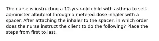 The nurse is instructing a 12-year-old child with asthma to self-administer albuterol through a metered-dose inhaler with a spacer. After attaching the inhaler to the spacer, in which order does the nurse instruct the client to do the following? Place the steps from first to last.