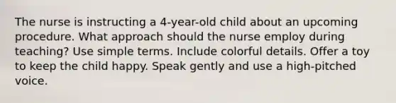 The nurse is instructing a 4-year-old child about an upcoming procedure. What approach should the nurse employ during teaching? Use simple terms. Include colorful details. Offer a toy to keep the child happy. Speak gently and use a high-pitched voice.