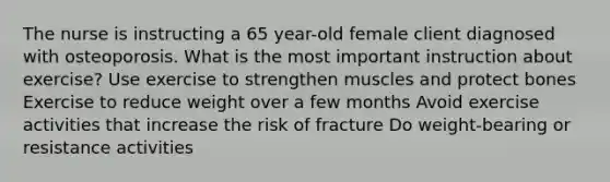 The nurse is instructing a 65 year-old female client diagnosed with osteoporosis. What is the most important instruction about exercise? Use exercise to strengthen muscles and protect bones Exercise to reduce weight over a few months Avoid exercise activities that increase the risk of fracture Do weight-bearing or resistance activities