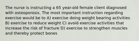 The nurse is instructing a 65 year-old female client diagnosed with osteoporosis. The most important instruction regarding exercise would be to A) exercise doing weight bearing activities B) exercise to reduce weight C) avoid exercise activities that increase the risk of fracture D) exercise to strengthen muscles and thereby protect bones