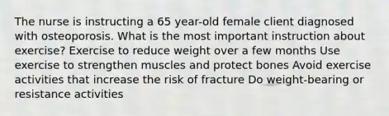 The nurse is instructing a 65 year-old female client diagnosed with osteoporosis. What is the most important instruction about exercise? Exercise to reduce weight over a few months Use exercise to strengthen muscles and protect bones Avoid exercise activities that increase the risk of fracture Do weight-bearing or resistance activities