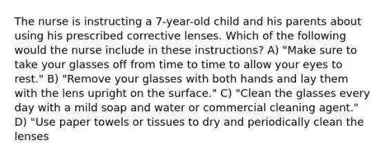 The nurse is instructing a 7-year-old child and his parents about using his prescribed corrective lenses. Which of the following would the nurse include in these instructions? A) "Make sure to take your glasses off from time to time to allow your eyes to rest." B) "Remove your glasses with both hands and lay them with the lens upright on the surface." C) "Clean the glasses every day with a mild soap and water or commercial cleaning agent." D) "Use paper towels or tissues to dry and periodically clean the lenses