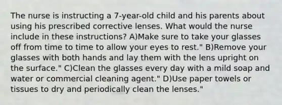 The nurse is instructing a 7-year-old child and his parents about using his prescribed corrective lenses. What would the nurse include in these instructions? A)Make sure to take your glasses off from time to time to allow your eyes to rest." B)Remove your glasses with both hands and lay them with the lens upright on the surface." C)Clean the glasses every day with a mild soap and water or commercial cleaning agent." D)Use paper towels or tissues to dry and periodically clean the lenses."