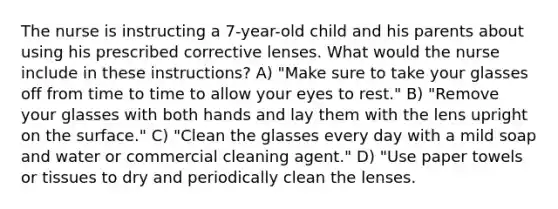 The nurse is instructing a 7-year-old child and his parents about using his prescribed corrective lenses. What would the nurse include in these instructions? A) "Make sure to take your glasses off from time to time to allow your eyes to rest." B) "Remove your glasses with both hands and lay them with the lens upright on the surface." C) "Clean the glasses every day with a mild soap and water or commercial cleaning agent." D) "Use paper towels or tissues to dry and periodically clean the lenses.