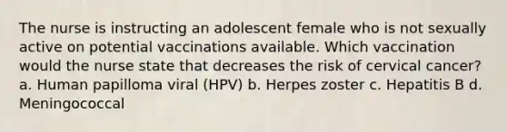 The nurse is instructing an adolescent female who is not sexually active on potential vaccinations available. Which vaccination would the nurse state that decreases the risk of cervical cancer? a. Human papilloma viral (HPV) b. Herpes zoster c. Hepatitis B d. Meningococcal