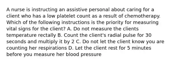 A nurse is instructing an assistive personal about caring for a client who has a low platelet count as a result of chemotherapy. Which of the following instructions is the priority for measuring vital signs for the client? A. Do not measure the clients temperature rectally B. Count the client's radial pulse for 30 seconds and multiply it by 2 C. Do not let the client know you are counting her respirations D. Let the client rest for 5 minutes before you measure her blood pressure