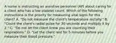 A nurse is instructing an assistive personnel (AP) about caring for a client who has a low platelet count. Which of the following instructions is the priority for measuring vital signs for this client? A. "Do not measure the client's temperature rectally." B. "Count the client's radial pulse for 30 seconds and multiply it by 2." C. "Do not let the client know you are counting their respirations." D. "Let the client rest for 5 minutes before you measure their blood pressure."