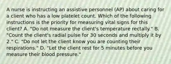 A nurse is instructing an assistive personnel (AP) about caring for a client who has a low platelet count. Which of the following instructions is the priority for measuring vital signs for this client? A. "Do not measure the client's temperature rectally." B. "Count the client's radial pulse for 30 seconds and multiply it by 2." C. "Do not let the client know you are counting their respirations." D. "Let the client rest for 5 minutes before you measure their blood pressure."