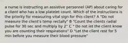 a nurse is instructing an assistive personnel (AP) about caring for a client who has a low platelet count. Which of the instructions is the priority for measuring vital sign for this client? A "Do not measure the client's temp rectally" B "Count the clients radial pulse for 30 sec and multiply by 2" C " Do not let the client know you are counting their respirations" D "Let the client rest for 5 min before you measure their blood pressure"