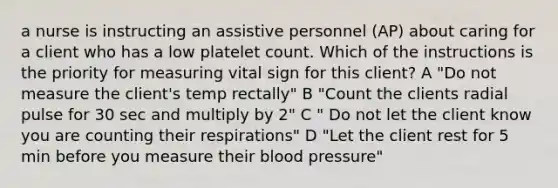 a nurse is instructing an assistive personnel (AP) about caring for a client who has a low platelet count. Which of the instructions is the priority for measuring vital sign for this client? A "Do not measure the client's temp rectally" B "Count the clients radial pulse for 30 sec and multiply by 2" C " Do not let the client know you are counting their respirations" D "Let the client rest for 5 min before you measure their blood pressure"