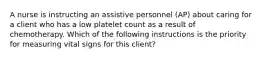 A nurse is instructing an assistive personnel (AP) about caring for a client who has a low platelet count as a result of chemotherapy. Which of the following instructions is the priority for measuring vital signs for this client?