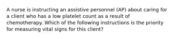 A nurse is instructing an assistive personnel (AP) about caring for a client who has a low platelet count as a result of chemotherapy. Which of the following instructions is the priority for measuring vital signs for this client?