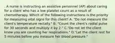 . A nurse is instructing an assistive personnel (AP) about caring for a client who has a low platelet count as a result of chemotherapy. Which of the following instructions is the priority for measuring vital signs for this client? A. "Do not measure the client's temperature rectally." B. "Count the client's radial pulse for 30 seconds and multiply it by 2." C."Do not let the client know you are counting her respirations." D."Let the client rest for 5 minutes before you measure her blood pressure."