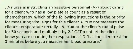 . A nurse is instructing an assistive personnel (AP) about caring for a client who has a low platelet count as a result of chemotherapy. Which of the following instructions is the priority for measuring vital signs for this client? A. "Do not measure the client's temperature rectally." B. "Count the client's radial pulse for 30 seconds and multiply it by 2." C."Do not let the client know you are counting her respirations." D."Let the client rest for 5 minutes before you measure her blood pressure."