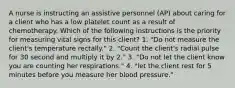 A nurse is instructing an assistive personnel (AP) about caring for a client who has a low platelet count as a result of chemotherapy. Which of the following instructions is the priority for measuring vital signs for this client? 1. "Do not measure the client's temperature rectally." 2. "Count the client's radial pulse for 30 second and multiply it by 2." 3. "Do not let the client know you are counting her respirations." 4. "let the client rest for 5 minutes before you measure her blood pressure."